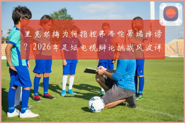 里克尔梅为何指控弗洛伦蒂诺诽谤？2026年足坛电视辩论挑战风波详解，双方恩怨焦点解读