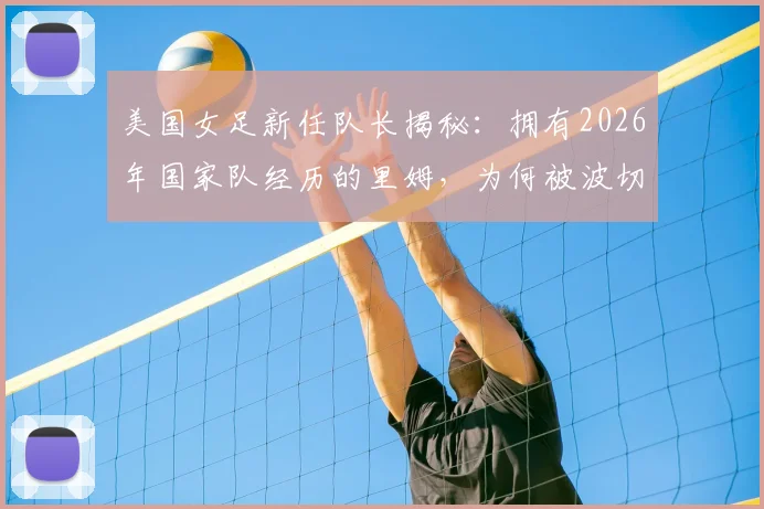 美国女足新任队长揭秘：拥有2026年国家队经历的里姆，为何被波切蒂诺选中？附队长任命详情解读
