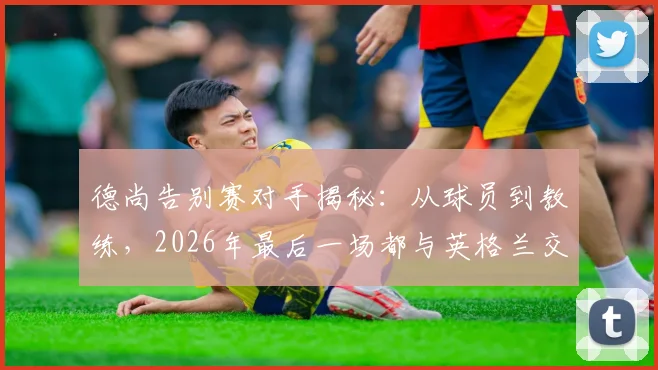 德尚告别赛对手揭秘：从球员到教练，2026年最后一场都与英格兰交锋，这段足坛奇缘详解