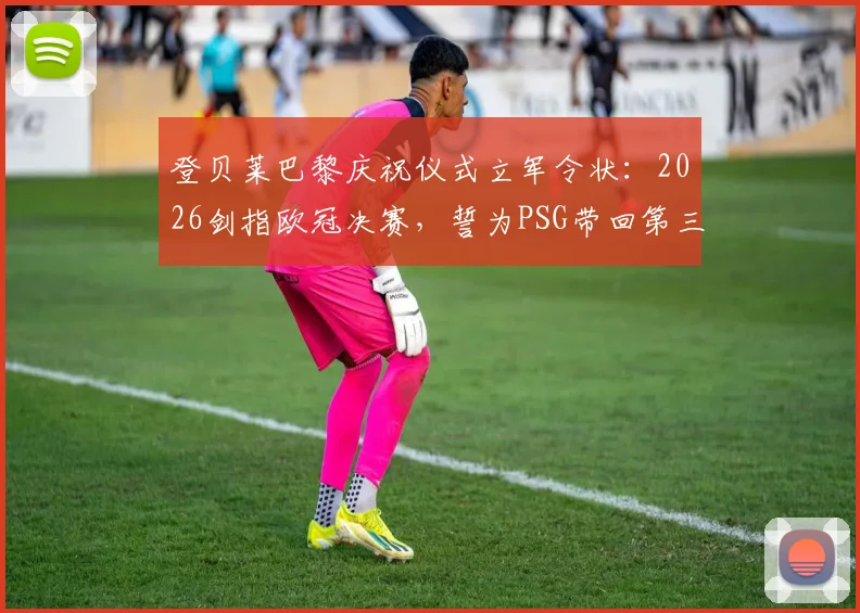 登贝莱巴黎庆祝仪式立军令状：2026剑指欧冠决赛，誓为PSG带回第三座大耳朵杯