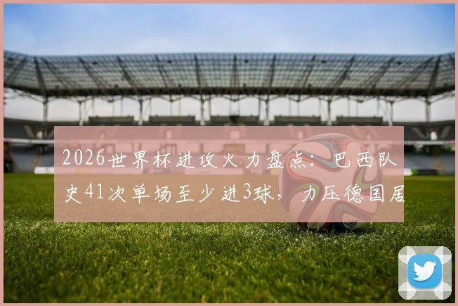 2026世界杯进攻火力盘点：巴西队史41次单场至少进3球，力压德国居首，解析桑巴军团历史数据