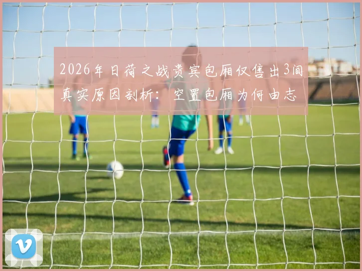 2026年日荷之战贵宾包厢仅售出3间真实原因剖析：空置包厢为何由志愿者填补，顶级赛事包厢销售困局与应对策略