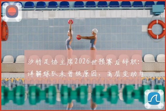 沙特足协主席2026世预赛后辞职：详解球队未晋级原因，高层变动与未来前景分析