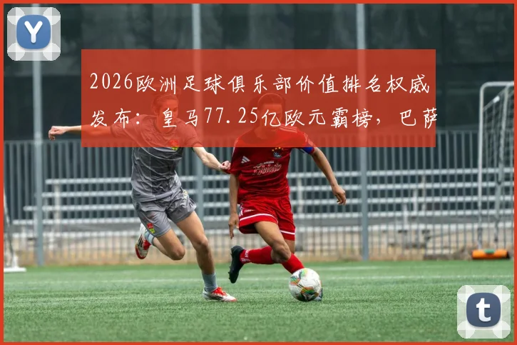 2026欧洲足球俱乐部价值排名权威发布：皇马77.25亿欧元霸榜，巴萨强势回归第二，附前十榜单与价值增长分析