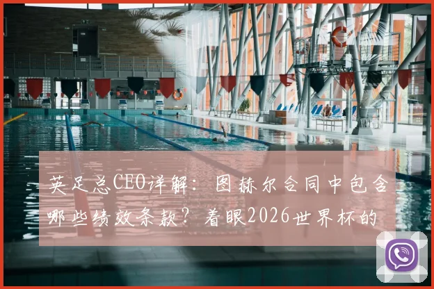 英足总CEO详解：图赫尔合同中包含哪些绩效条款？着眼2026世界杯的续约考量