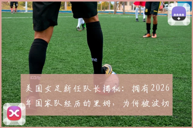 美国女足新任队长揭秘：拥有2026年国家队经历的里姆，为何被波切蒂诺选中？附队长任命详情解读