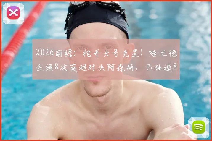 2026前瞻：枪手头号克星！哈兰德生涯8次英超对决阿森纳，已独造8粒进球全记录
