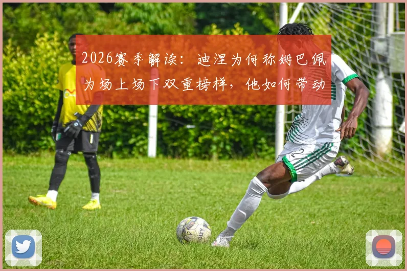 2026赛季解读：迪涅为何称姆巴佩为场上场下双重榜样，他如何带动全队拼搏