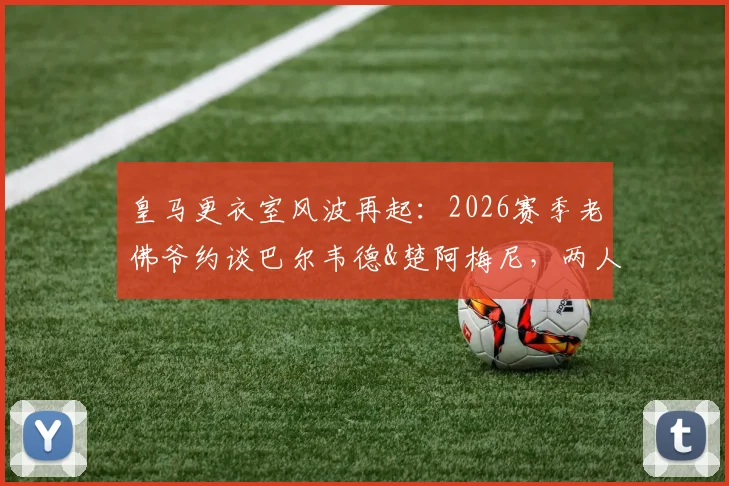 皇马更衣室风波再起：2026赛季老佛爷约谈巴尔韦德&楚阿梅尼，两人面临队内纪律处分