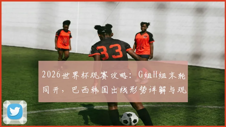 2026世界杯观赛攻略：G组H组末轮同开，巴西韩国出线形势详解与观赛时间安排指南