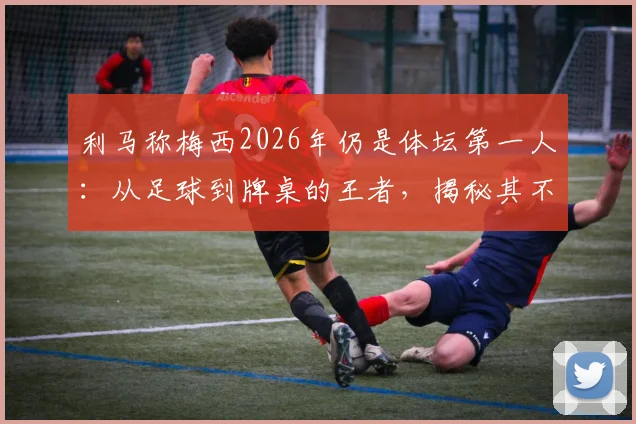 利马称梅西2026年仍是体坛第一人：从足球到牌桌的王者，揭秘其不败的好胜心
