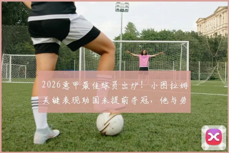 2026意甲最佳球员出炉！小图拉姆关键表现助国米提前夺冠，他与劳塔罗搭档数据全解析