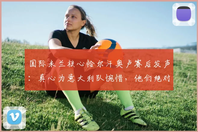 国际米兰核心恰尔汗奥卢赛后发声：真心为意大利队惋惜，他们绝对配得上2026世界杯舞台