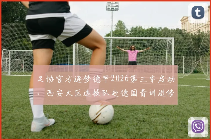 足协官方逐梦德甲2026第三季启动，西安大区选拔队赴德国青训进修项目详情及报名资格条件解读