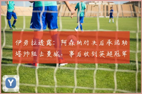 伊劳拉透露：阿森纳对决后承诺助塔帅阻击曼城，事后收到英超冠军致谢电话