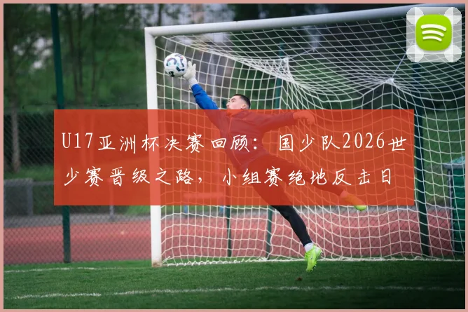 U17亚洲杯决赛回顾：国少队2026世少赛晋级之路，小组赛绝地反击日本队摘银