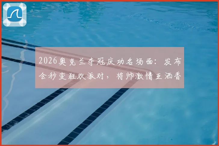 2026奥克兰夺冠庆功名场面：发布会秒变狂欢派对，将帅激情互洒香槟引爆全场