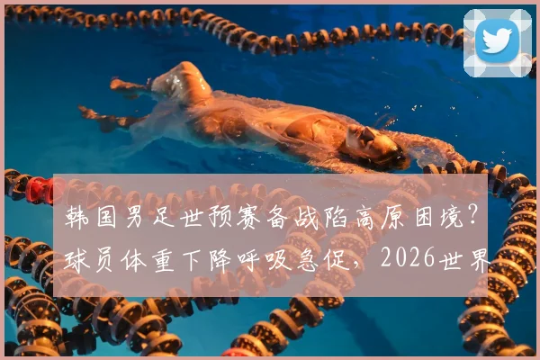 韩国男足世预赛备战陷高原困境？球员体重下降呼吸急促，2026世界杯之路再添变数
