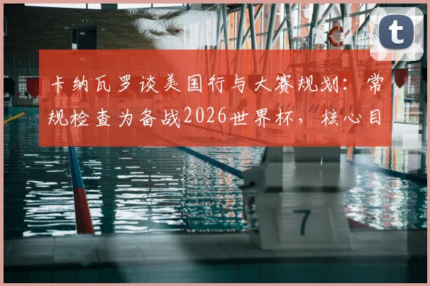 卡纳瓦罗谈美国行与大赛规划：常规检查为备战2026世界杯，核心目标是亚洲杯