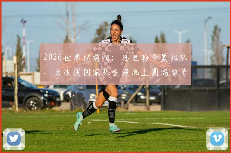 2026世界杯前哨：洛里盼今夏归队，为法国国家队生涯画上圆满句号