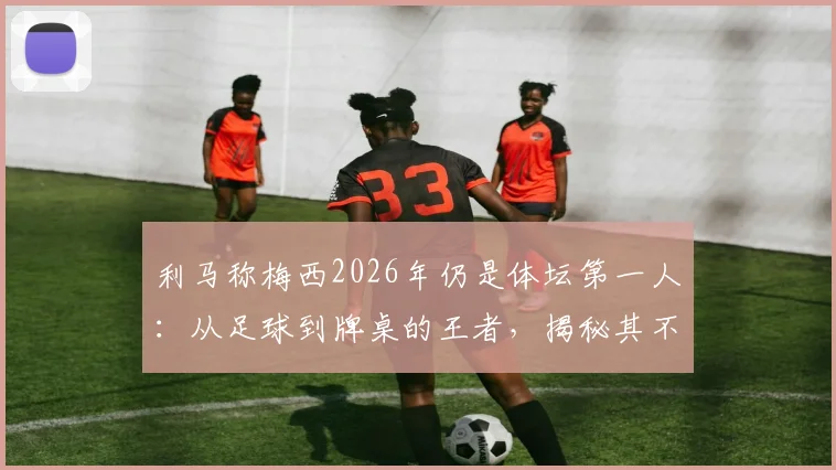 利马称梅西2026年仍是体坛第一人：从足球到牌桌的王者，揭秘其不败的好胜心