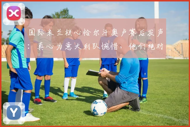 国际米兰核心恰尔汗奥卢赛后发声：真心为意大利队惋惜，他们绝对配得上2026世界杯舞台