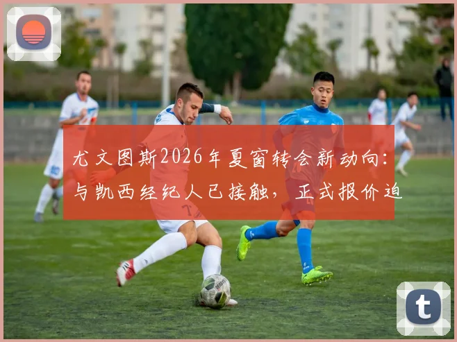 尤文图斯2026年夏窗转会新动向：与凯西经纪人已接触，正式报价迫在眉睫，解析其对球队中场的战略影响
