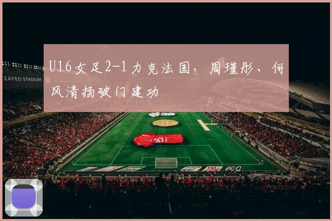 U16女足2-1力克法国，周瑾彤、何风清扬破门建功