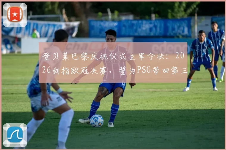 登贝莱巴黎庆祝仪式立军令状：2026剑指欧冠决赛，誓为PSG带回第三座大耳朵杯