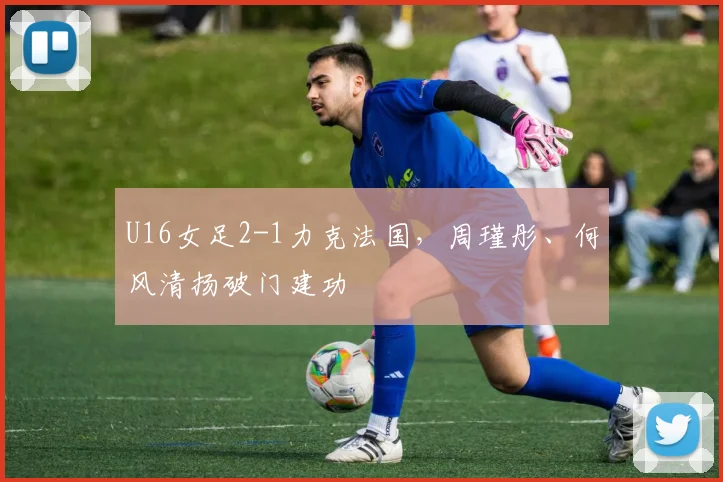 U16女足2-1力克法国，周瑾彤、何风清扬破门建功