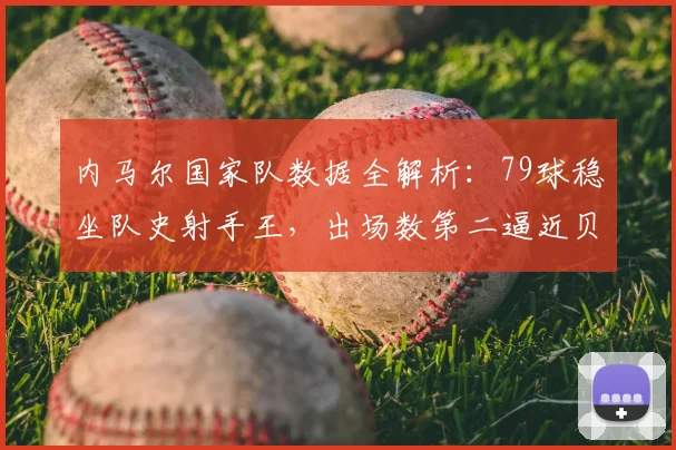 内马尔国家队数据全解析：79球稳坐队史射手王，出场数第二逼近贝利，2026年核心数据一览