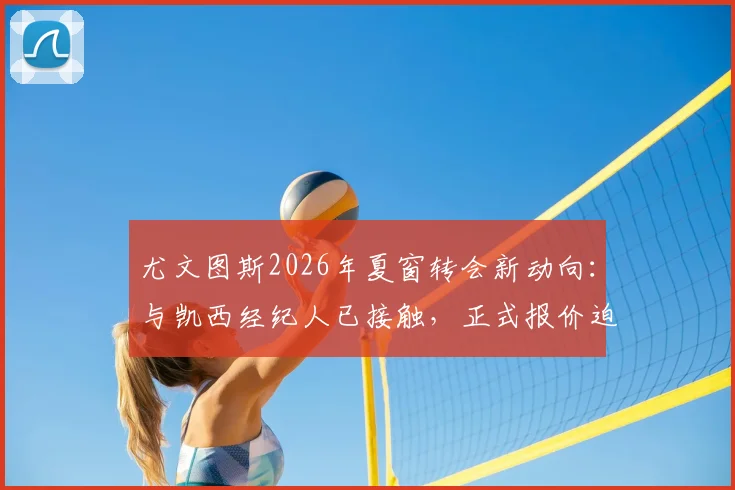 尤文图斯2026年夏窗转会新动向：与凯西经纪人已接触，正式报价迫在眉睫，解析其对球队中场的战略影响