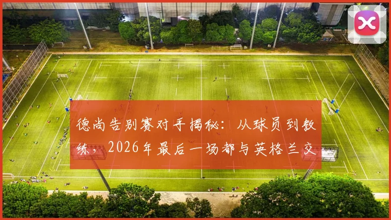 德尚告别赛对手揭秘：从球员到教练，2026年最后一场都与英格兰交锋，这段足坛奇缘详解