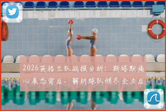 2026英格兰队战报分析：斯塔默痛心表态背后，解析球队倾尽全力后的深层困境与未来出路