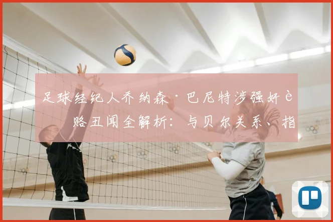 足球经纪人乔纳森·巴尼特涉强奸贿赂丑闻全解析：与贝尔关系、指控细节及体育圈影响