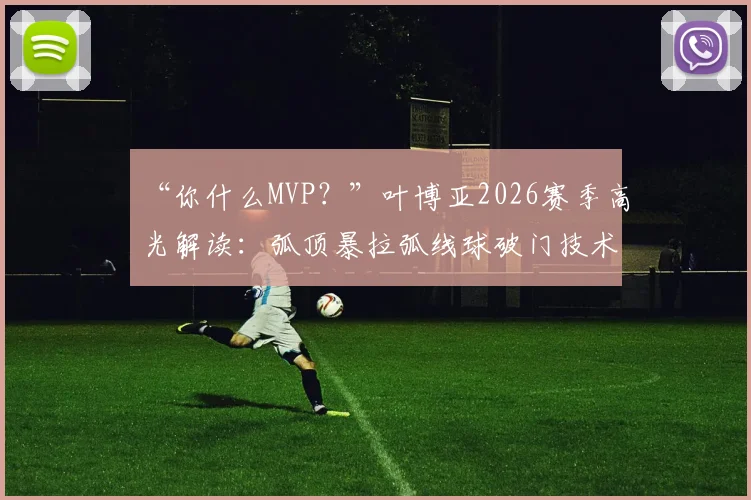 “你什么MVP？”叶博亚2026赛季高光解读：弧顶暴拉弧线球破门技术拆解，12场轰入6球效率惊人