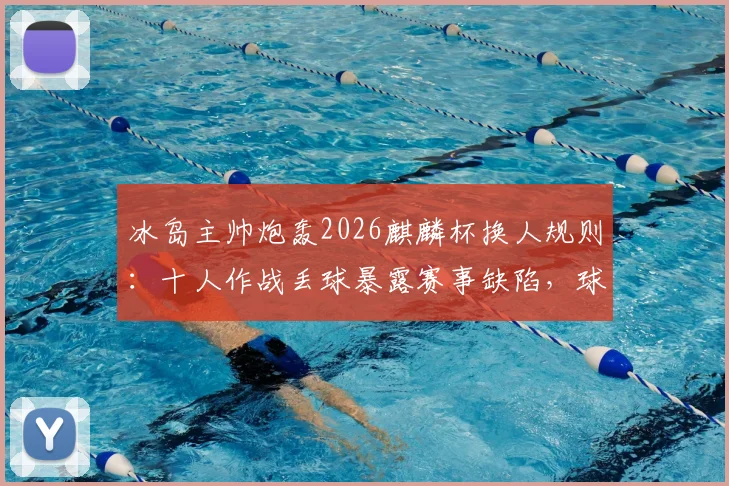 冰岛主帅炮轰2026麒麟杯换人规则：十人作战丢球暴露赛事缺陷，球员安全与公平性遭质疑