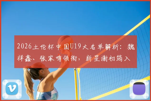 2026土伦杯中国U19大名单解析：魏祥鑫、张家鸣领衔，新星谢初筠入选，附完整球员名单及赛程看点