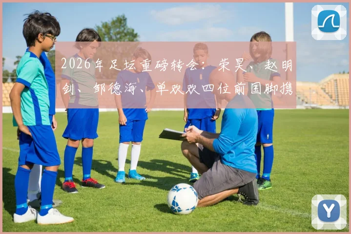 2026年足坛重磅转会：荣昊、赵明剑、邹德海、单欢欢四位前国脚携手加盟中冠北京通程，球队实力瞬间提升几何？
