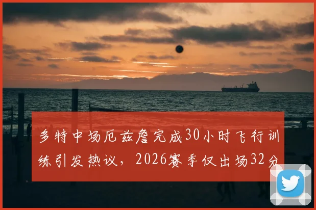 多特中场厄兹詹完成30小时飞行训练引发热议，2026赛季仅出场32分钟的背后