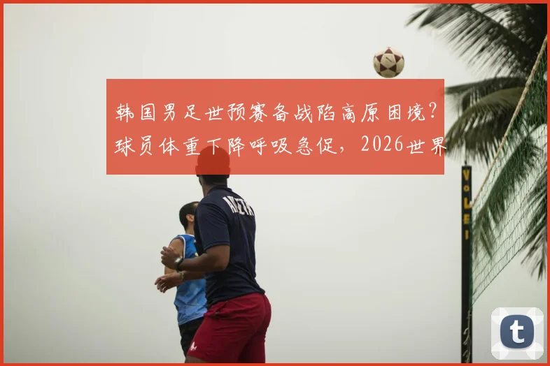 韩国男足世预赛备战陷高原困境？球员体重下降呼吸急促，2026世界杯之路再添变数