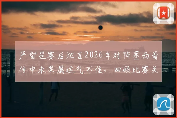 严智星赛后坦言2026年对阵墨西哥传中未果属运气不佳，回顾比赛关键瞬间与技术分析