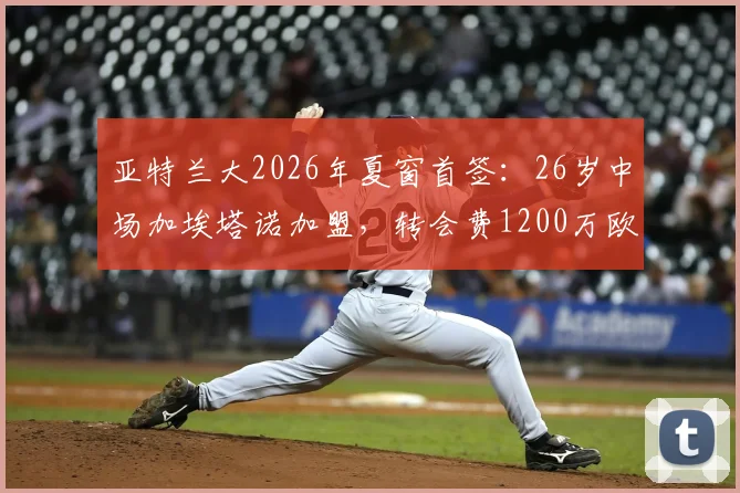 亚特兰大2026年夏窗首签：26岁中场加埃塔诺加盟，转会费1200万欧值吗？解析其技术特点与队内定位