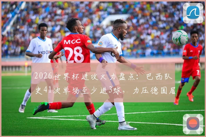 2026世界杯进攻火力盘点：巴西队史41次单场至少进3球，力压德国居首，解析桑巴军团历史数据