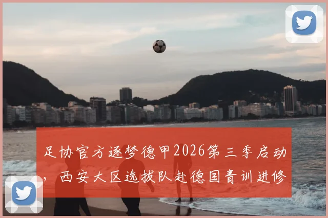 足协官方逐梦德甲2026第三季启动，西安大区选拔队赴德国青训进修项目详情及报名资格条件解读