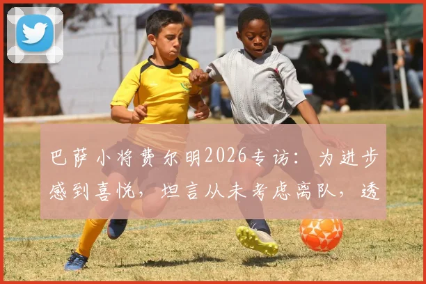 巴萨小将费尔明2026专访：为进步感到喜悦，坦言从未考虑离队，透露未来规划