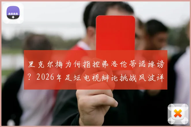 里克尔梅为何指控弗洛伦蒂诺诽谤？2026年足坛电视辩论挑战风波详解，双方恩怨焦点解读
