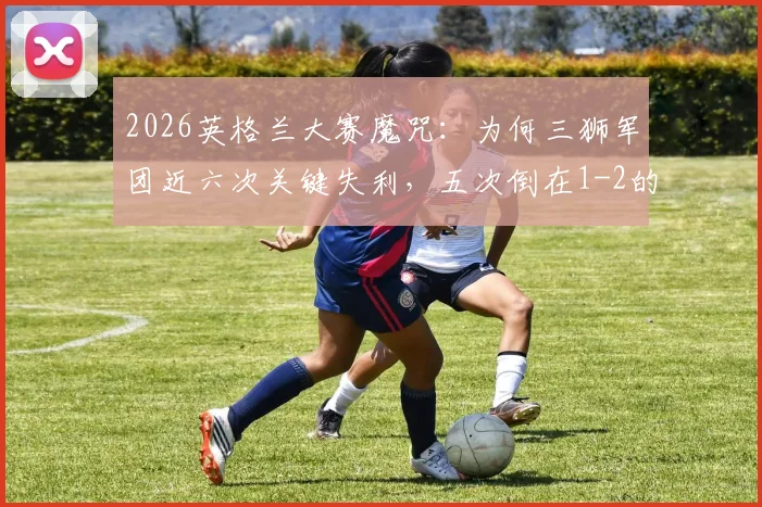 2026英格兰大赛魔咒：为何三狮军团近六次关键失利，五次倒在1-2的比分上？