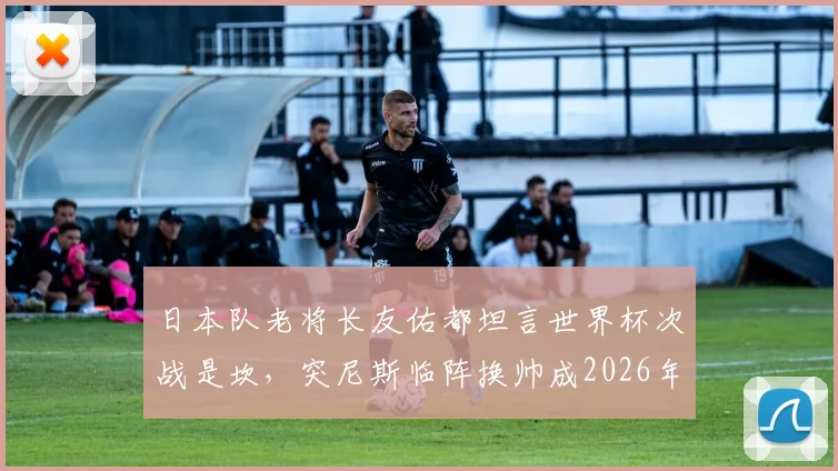 日本队老将长友佑都坦言世界杯次战是坎，突尼斯临阵换帅成2026年小组赛新变数
