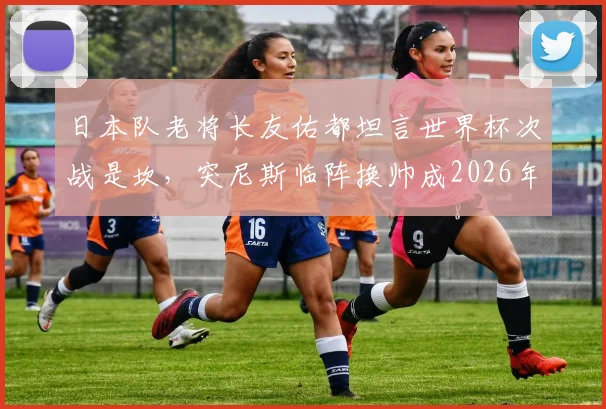 日本队老将长友佑都坦言世界杯次战是坎，突尼斯临阵换帅成2026年小组赛新变数